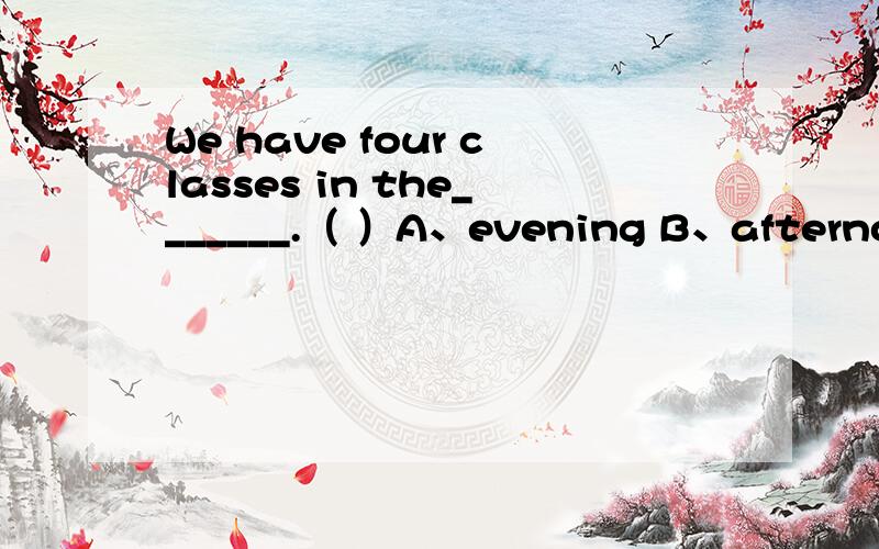 We have four classes in the_______.（ ）A、evening B、afternoon C、morning D、night