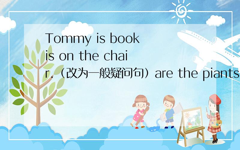 Tommy is book is on the chair.（改为一般疑问句）are the piants under the table?(做肯定回答)