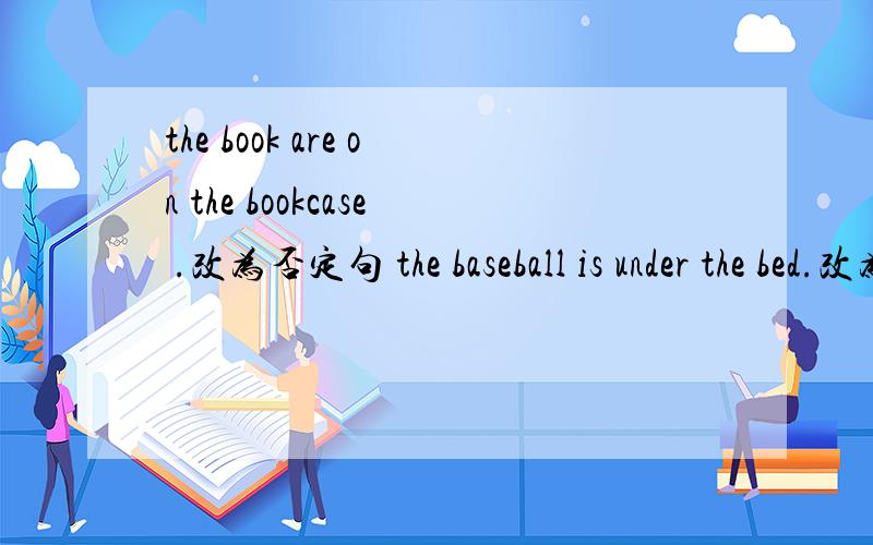 the book are on the bookcase .改为否定句 the baseball is under the bed.改为一般疑问句