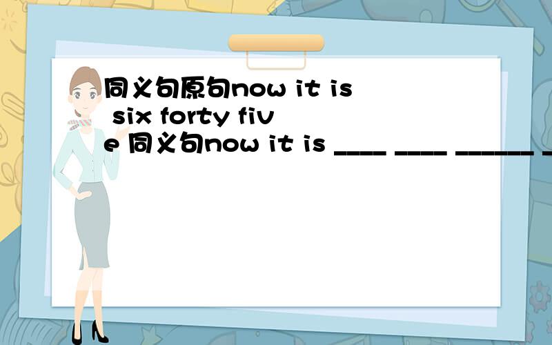 同义句原句now it is six forty five 同义句now it is ____ ____ ______ _____