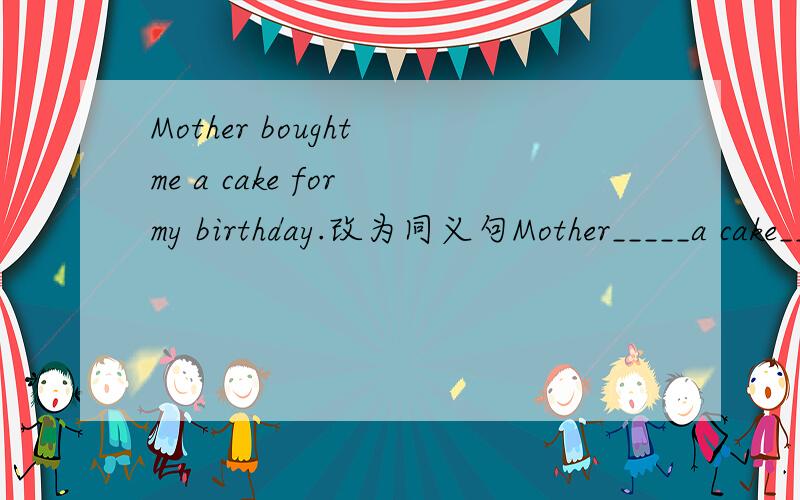 Mother bought me a cake for my birthday.改为同义句Mother_____a cake_____ _____for my birthday
