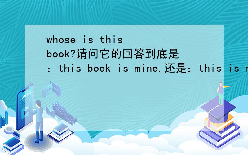 whose is this book?请问它的回答到底是：this book is mine.还是：this is my book.