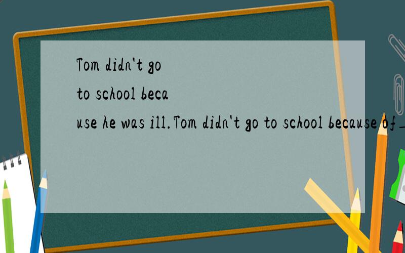 Tom didn't go to school because he was ill.Tom didn't go to school because of__ __.