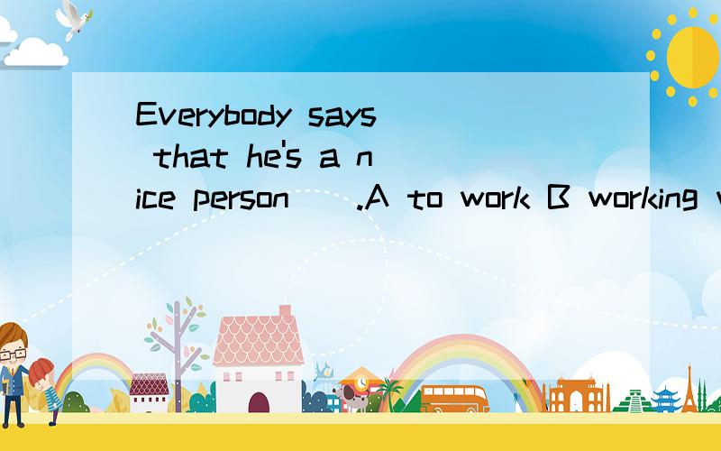 Everybody says that he's a nice person＿＿.A to work B working with C to work with这题如何选择?并说说为什么这样选.