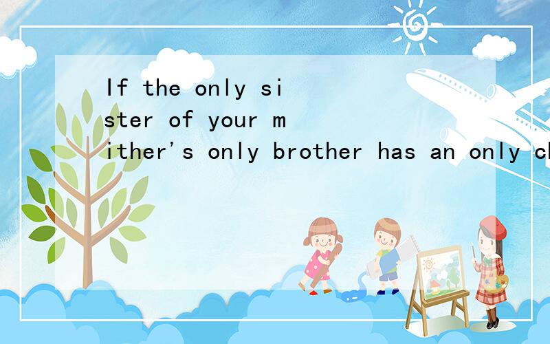 If the only sister of your mither's only brother has an only child,what is that child to you?