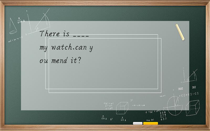 There is ____ my watch.can you mend it?
