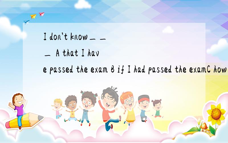I don't know___ A that I have passed the exam B if I had passed the examC how well I did in the exam