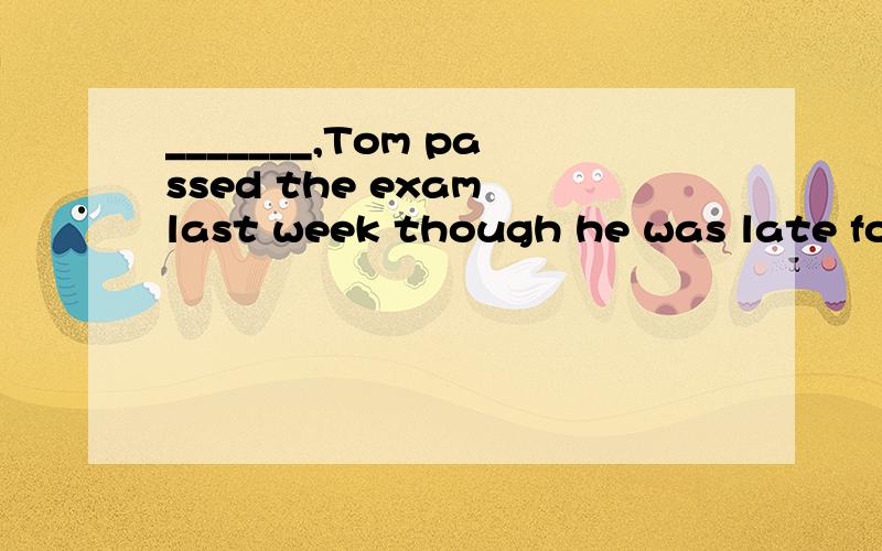 _______,Tom passed the exam last week though he was late for the exam A Luck B Unlucky c Luckilyd Unlickily
