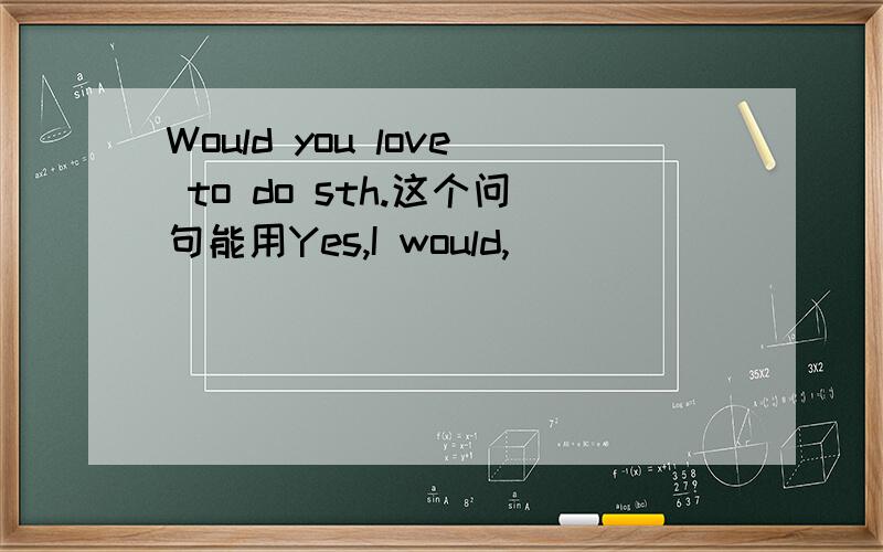 Would you love to do sth.这个问句能用Yes,I would,