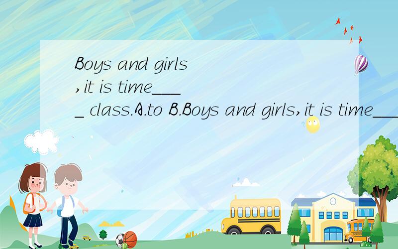 Boys and girls,it is time____ class.A.to B.Boys and girls,it is time____ class.A.to B.for C.in