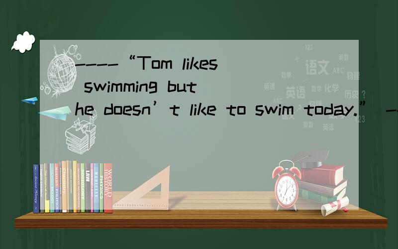 ----“Tom likes swimming but he doesn’t like to swim today.” ----“_______”为什么选D项