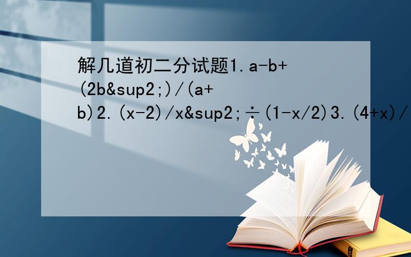 解几道初二分试题1.a-b+(2b²)/(a+b)2.(x-2)/x²÷(1-x/2)3.(4+x)/(x-1)-5=(3+2x)/(x-1)