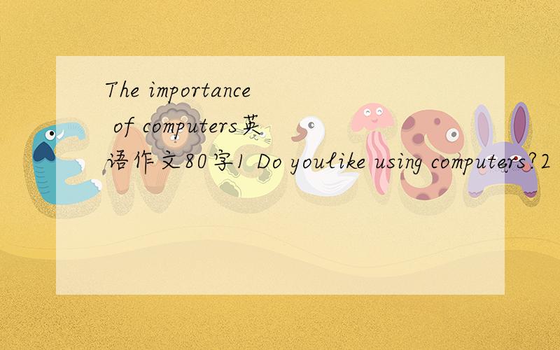 The importance of computers英语作文80字1 Do youlike using computers?2 what do children and adults use computers to do?3 what are the functions of computers?4 what do you think of using compiters?要按照那些问题来写。。。谢谢了。
