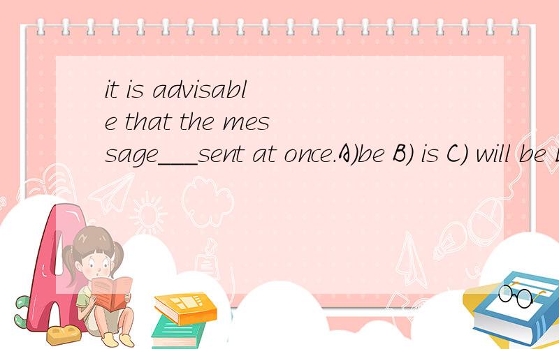 it is advisable that the message___sent at once.A)be B) is C) will be D) is to be一头雾水,advisable是明智的，可取的。