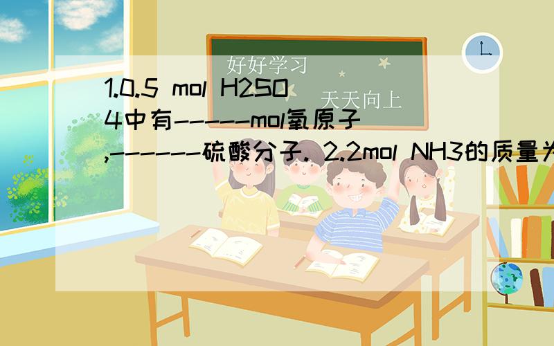 1.0.5 mol H2SO4中有-----mol氧原子,------硫酸分子. 2.2mol NH3的质量为-----共含-----mol 原子--电子1.0.5 mol H2SO4中有-----mol氧原子,------硫酸分子. 2.2mol NH3的质量为-----共含-----mol 原子--电子.