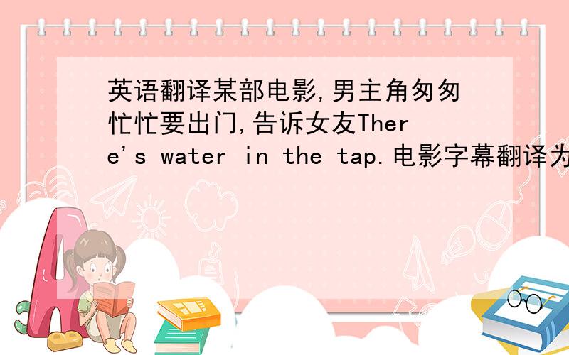 英语翻译某部电影,男主角匆匆忙忙要出门,告诉女友There's water in the tap.电影字幕翻译为：“水龙头里就有水”.总觉得不是很合适,请问还有更好的翻译吗?