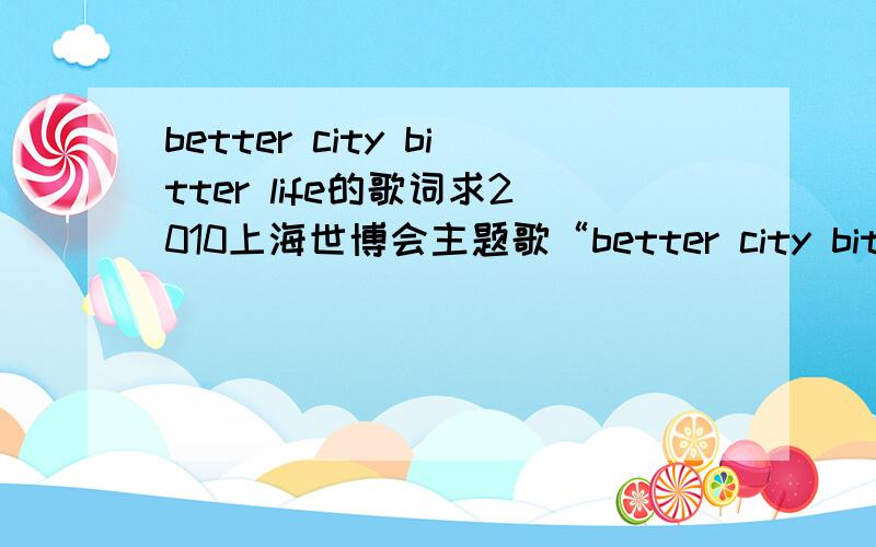 better city bitter life的歌词求2010上海世博会主题歌“better city bitter life”的歌词要千千静听里的,最好能与千千静听同步的那种                                              谢谢要英文歌词