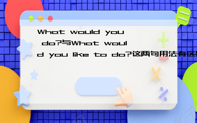 What would you do?与What would you like to do?这两句用法有区别吗?
