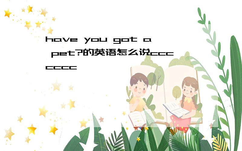 have you got a pet?的英语怎么说ccccccc