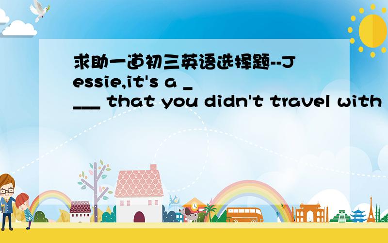 求助一道初三英语选择题--Jessie,it's a ____ that you didn't travel with us.How are you feeling now?--I'm much better.Thank you.A.joy B.wonder C.pleasure D.pity