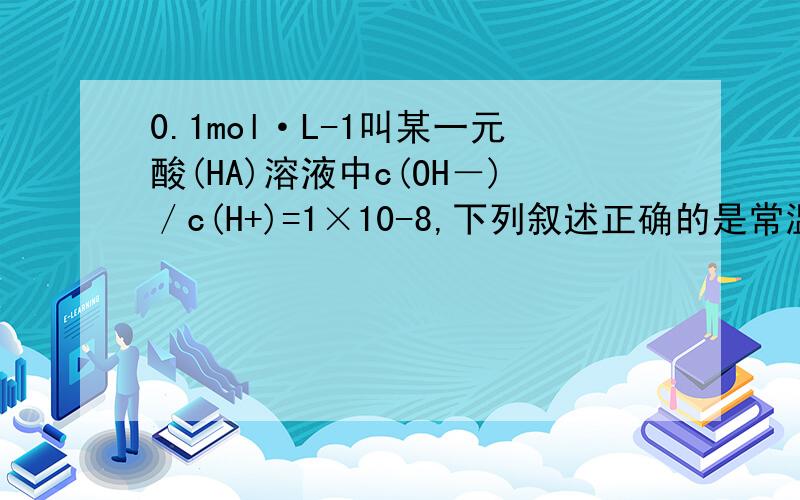 0.1mol·L-1叫某一元酸(HA)溶液中c(OH－)／c(H+)=1×10-8,下列叙述正确的是常温下,0.1mol·L-1叫某一元酸(HA)溶液中c(OH－)／c(H+)=1×10-8,下列叙述正确的是A．该溶液中水电离出的c(H+)=1×10-10mol·L-1B．该溶