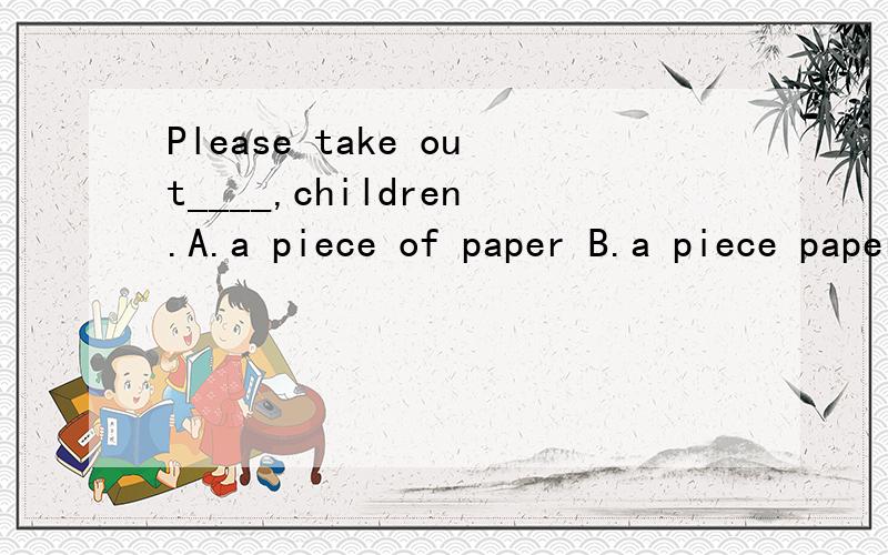 Please take out____,children.A.a piece of paper B.a piece paper C.some paper D.pieces of papers