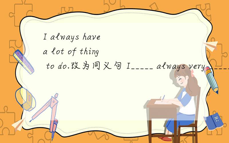 I always have a lot of thing to do.改为同义句 I_____ always very _____.