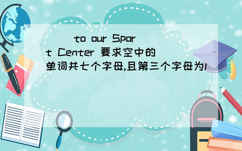 [ ]to our Sport Center 要求空中的单词共七个字母,且第三个字母为l