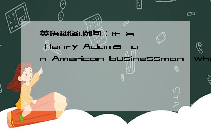 英语翻译1.例句：It is Henry Adams,an American businessman,who is lost in London and does not know what he should do.本句的结构是“主语（It）+系动词（is）+表语+同位语+非限制性定语从句”请翻译：他就是著名