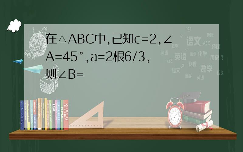 在△ABC中,已知c=2,∠A=45°,a=2根6/3,则∠B=