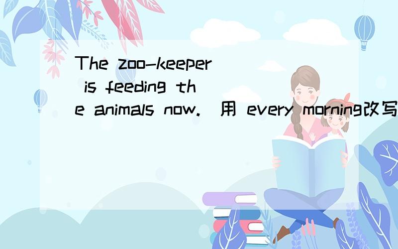 The zoo-keeper is feeding the animals now.(用 every morning改写)