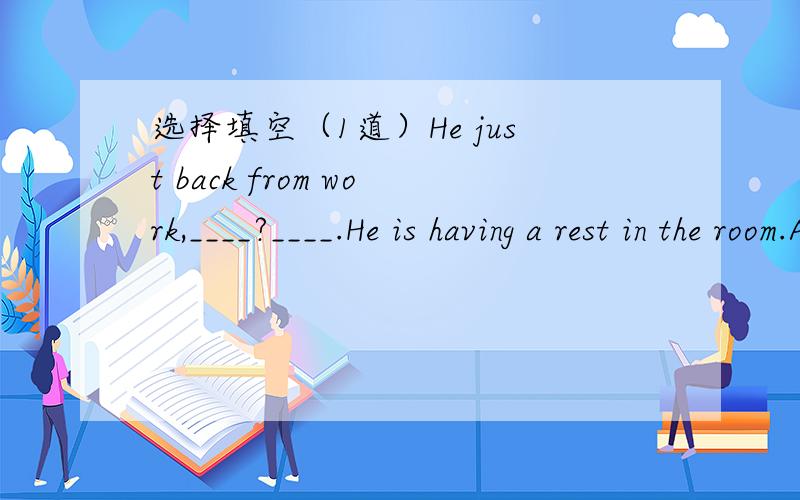 选择填空（1道）He just back from work,____?____.He is having a rest in the room.A hasn't he ;Yes,he hasB has he ;No,he hasn'tC isn't he;Yes,he isD is he;No,he isn't