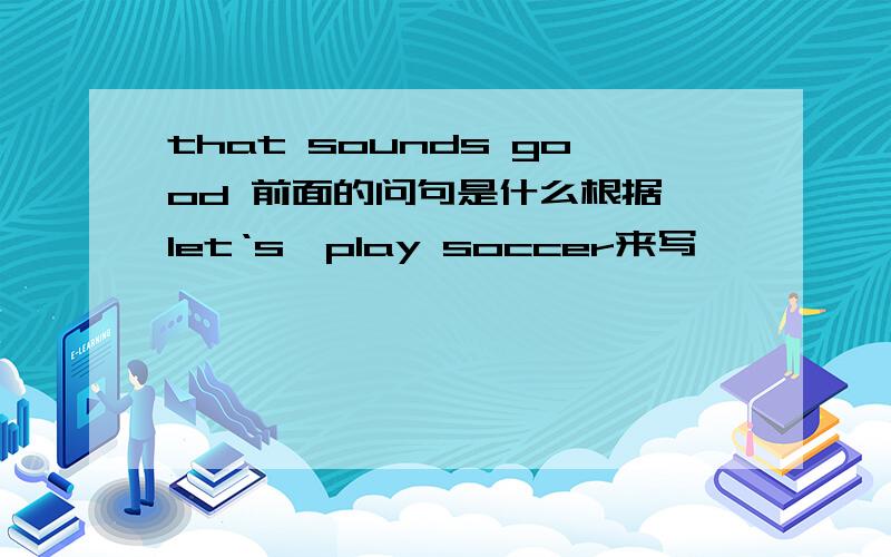 that sounds good 前面的问句是什么根据 let‘s,play soccer来写
