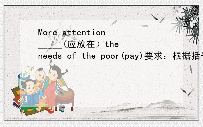 More attention_____(应放在）the needs of the poor(pay)要求：根据括号内的汉语和句末括号内的英语单词提示完成句子