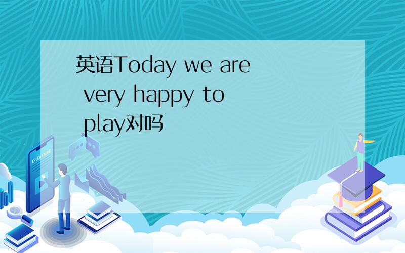 英语Today we are very happy to play对吗