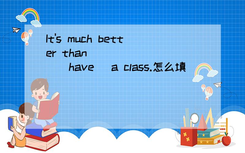 It's much better than _______(have） a class.怎么填