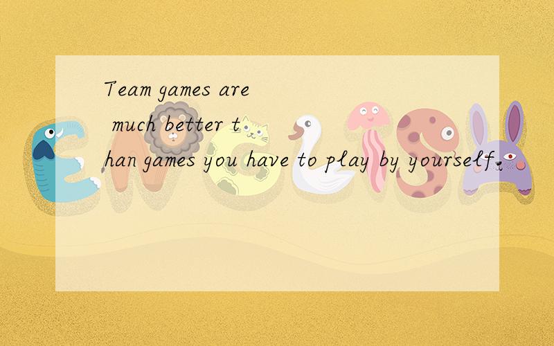Team games are much better than games you have to play by yourself.