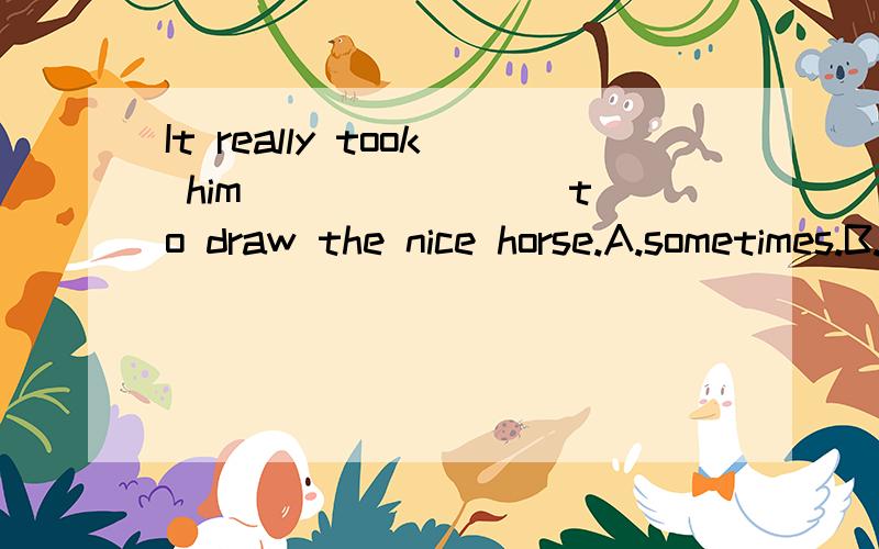 It really took him _______ to draw the nice horse.A.sometimes.B.hour.C.long time.D.some time.