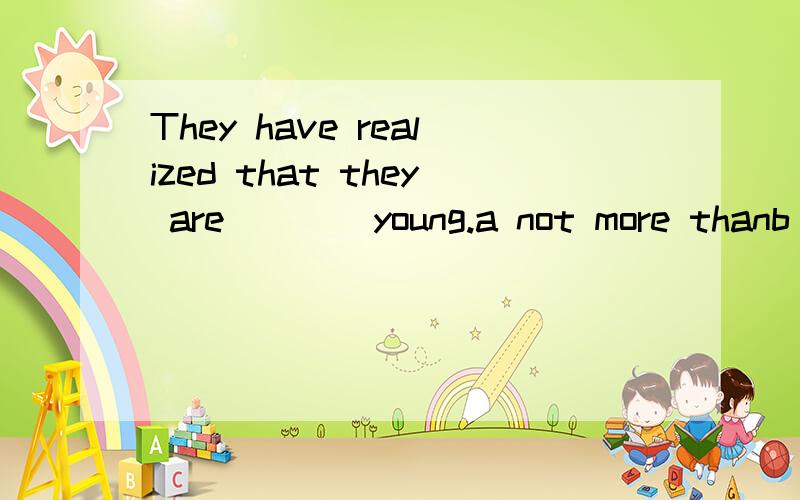 They have realized that they are ___ young.a not more thanb no morec no more thand more than为啥选c呢,感觉b也说的通