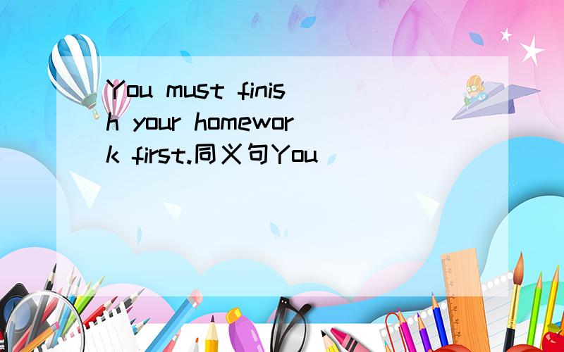 You must finish your homework first.同义句You_____ _____finish your homework first