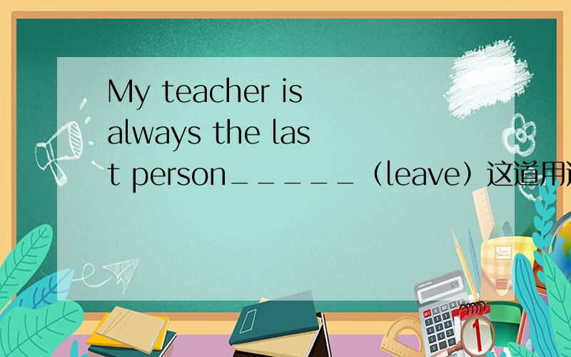 My teacher is always the last person_____（leave）这道用适当形式填空怎么填?