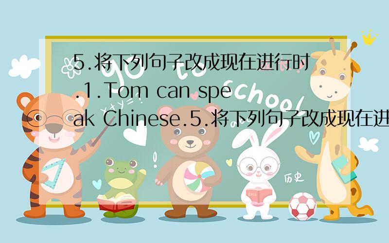 5.将下列句子改成现在进行时.1.Tom can speak Chinese.5.将下列句子改成现在进行时.1.Tom can speak Chinese.______________________________________2.We have breakfast with him._______________________________________3.I watch TV every