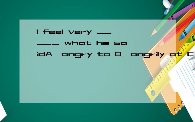I feel very _____ what he saidA、angry to B、angrily at C、angry at D、angrily with
