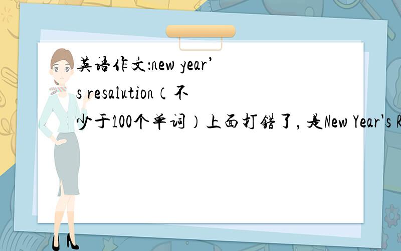 英语作文：new year’s resalution（不少于100个单词）上面打错了，是New Year's Resolution