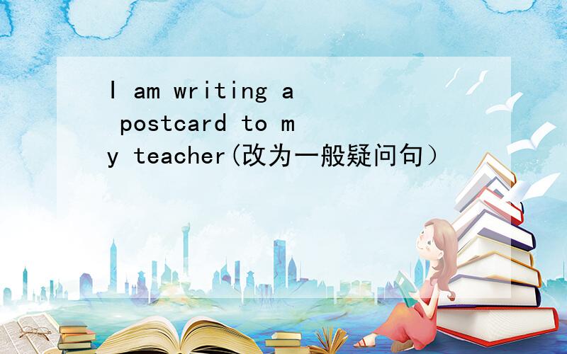 I am writing a postcard to my teacher(改为一般疑问句）