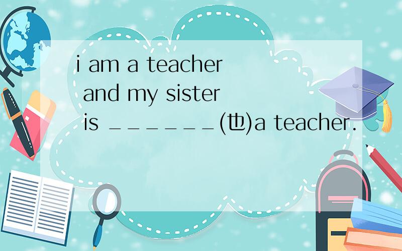 i am a teacher and my sister is ______(也)a teacher.