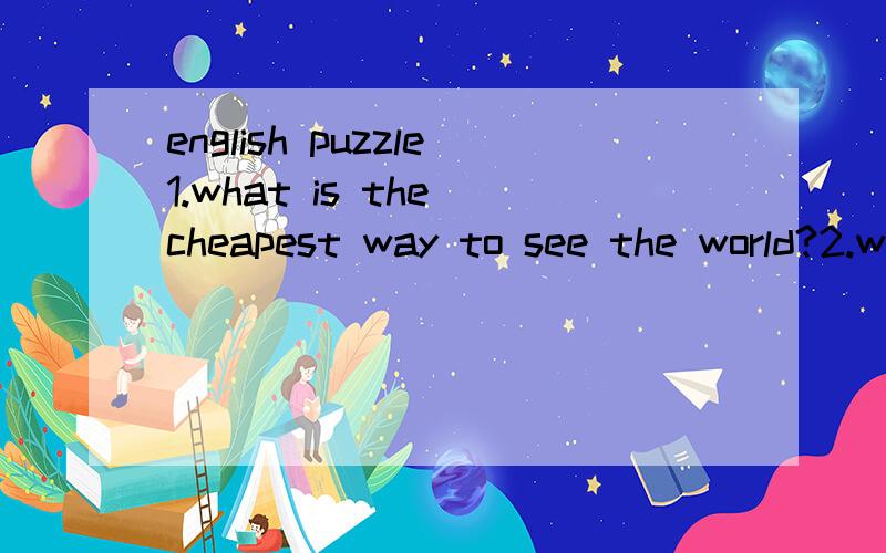 english puzzle1.what is the cheapest way to see the world?2.what goes up and never goes down?