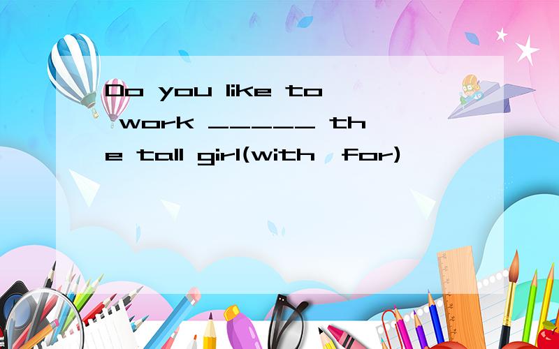 Do you like to work _____ the tall girl(with,for)