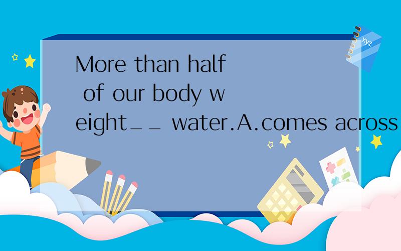 More than half of our body weight__ water.A.comes across B.comes from C,comes to D.comes byWhy?