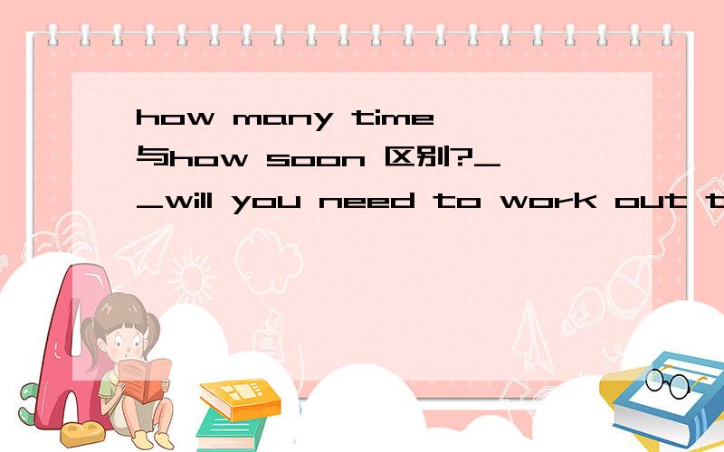 how many time 与how soon 区别?__will you need to work out the problem?该填什么?为什么?请详细说明可选择项是how long ,how much time ,how soon ,和how fast,改选那个？？？？
